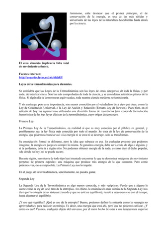 Asimismo, cabe destacar que el primer principio, el de
                                           conservación de la energía, es una de las más sólidas y
                                           universales de las leyes de la naturaleza descubiertas hasta ahora
                                           por la ciencia.




El cero absoluto implicaría falta total
de movimiento atómico.

Fuentes Internet:
http://usuarios.lycos.es/yxtzbldz85/

Leyes de la termodinámica para dummies.

Se considera que las Leyes de la Termodinámica son las leyes de «más categoría» de toda la física, y por
ende, de toda la ciencia. Son las más comprobadas de toda la ciencia, y se consideran auténticos pilares de la
física. Si algún día se demostraran equivocadas, toda nuestra ciencia moderna se tambalearía.

Y sin embargo, pese a su importancia, son menos conocidas por el «ciudadano de a pie» que otras, como la
Ley de Gravitación Universal, o la Ley de Acción y Reacción (Tercera Ley de Newton). Pues bien, en el
artículo de hoy las repasaremos utilizando una divertida forma de recordarlas (una conocida formulación
humorística de las tres leyes clásicas de la termodinámica, cuyo origen desconozco).

Primera Ley

La Primera Ley de la Termodinámica, en realidad sí que es muy conocida por el público en general, y
posiblemente sea la ley física más conocida por todo el mundo. Se trata de la ley de conservación de la
energía, que podemos enunciar así: «La energía ni se crea ni se destruye, sólo se transforma».

Su enunciación formal es diferente, pero la idea que subyace es esa. En cualquier proceso que podemos
imaginar, la energía en juego es siempre la misma. Si ganamos energía, debe ser a costa de algo o alguien, y
si la perdemos, debe ir a algún sitio. No podemos obtener energía de la nada, o como dice el dicho popular,
«de donde no hay, no se puede sacar».

Durante siglos, inventores de todo tipo han intentado encontrar lo que se denomina «máquina de movimiento
perpetuo de primera especie»: una máquina que produce más energía de la que consume. Pero como
podemos ver, eso es imposible. La Primera Ley nos lo impide.

En el juego de la termodinámica, sencillamente, no puedes ganar.

Segunda Ley

La Segunda Ley de la Termodinámica es algo menos conocida, y más «críptica». Puede que a alguno le
suene como la ley de «eso raro de la entropía». En efecto, la enunciación más común de la Segunda Ley nos
dice que la entropía de un sistema (cerrado y que no esté en equilibrio), tiende a incrementarse con el tiempo,
hasta alcanzar el equilibrio.

¿Y eso qué significa? ¿Qué es eso de la entropía? Bueno, podemos definir la entropía como la «energía no
aprovechable» para realizar un trabajo. Es decir, una energía que está ahí, pero que no podemos utilizar. ¿Y
cómo es eso? Veamos, cualquier objeto del universo, por el mero hecho de estar a una temperatura superior
 