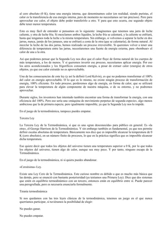 al cero absoluto (0 K), tiene una energía interna, que denominamos calor (en realidad, siendo puristas, el
calor es la transferencia de esa energía interna, pero de momento no necesitamos ser tan precisos). Pero para
aprovechar ese calor, el objeto debe poder transferirlo a otro. Y para que esto ocurra, ese segundo objeto
debe tener menor temperatura.

Esto es muy fácil de entender si pensamos en lo siguiente: imaginemos que tenemos una jarra de leche
caliente, y otra de leche fría. Si mezclamos ambos líquidos, la leche fría se calentará, y la caliente se enfriará,
hasta que tengamos toda la leche a la misma temperatura. Sin embargo, si volvemos a separar la leche en dos
jarras, nunca, jamás de los jamases, una se enfriará a costa de la otra (que se calentaría), de forma natural. Al
mezclar la leche de las dos jarras, hemos realizado un proceso irreversible. Si queremos volver a tener una
diferencia de temperatura entre las jarras, necesitaremos una fuente de energía externa, para «bombear» el
calor de una a la otra.

Así que podemos pensar que la Segunda Ley nos dice que el calor fluye de forma natural de los cuerpos de
más temperatura, a los de menos. Y si queremos invertir ese proceso, necesitamos aplicar energía. Por eso
los aires acondicionados y los frigoríficos consumen energía, a pesar de extraer calor (energía) de otros
objetos, ya que ese calor extraído no es aprovechable.

Una de las consecuencias de esta ley (y así la definió Lord Kelvin), es que no podemos transformar el 100%
del calor en energía aprovechable. O lo que es lo mismo, no existe ningún proceso de transformación de
energía, 100% eficiente. En todo proceso, perderemos algo de energía, en forma de calor, que se utilizará
para elevar la temperatura de algún componente de nuestra máquina, o de su entorno, y no podremos
aprovechar.

Durante siglos, los inventores han intentado también encontrar una forma de transformar la energía, con una
eficiencia del 100%. Pero eso sería una «máquina de movimiento perpetuo de segunda especie», algo menos
ambiciosa que la de primera especie, pero igualmente imposible, ya que la Segunda Ley nos lo impide.

En el juego de la termodinámica, tampoco puedes empatar.

Tercera Ley

La Tercera Ley de la Termodinámica, sí que es una «gran desconocida» para público en general. Es «la
otra», el George Harrison de la Termodinámica. Y sin embargo también es fundamental, ya que nos permite
definir escalas absolutas de temperatura. Básicamente nos dice que es imposible alcanzar la temperatura de 0
K (cero absoluto), en un número finito de procesos, lo que en la práctica significa que es imposible alcanzar
dicha temperatura.

Eso quiere decir que todos los objetos del universo tienen una temperatura superior a 0 K, por lo que todos
los objetos del universo, tienen algo de calor, aunque sea muy poco. Y por tanto, ninguno escapa de la
Termodinámica.

En el juego de la termodinámica, ni si quiera puedes abandonar.

«Ceroésima» Ley.

Existe una Ley Cero de la Termodinámica. Este curioso nombre es debido a que es mucho más básica que
las demás, pero se enunció con bastante posterioridad (ya teníamos una Primera Ley). Dice que dos sistemas
que estén en equilibrio termodinámico con un tercero, entonces están en equilibrio entre sí. Puede parecer
una perogrullada, pero es necesaria enunciarla formalmente.

Tiranía termodinámica

Si nos quedamos con las tres leyes clásicas de la termodinámica, tenemos un juego en el que nunca
querríamos participar, si tuviéramos la posibilidad de elegir:

No puedes ganar.

No puedes empatar.
 