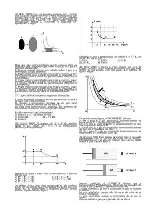 36. (Ufu 2006) Um gás bastante rarefeito está contido
num balão de volume variável e é feito de um material que
permite trocas de calor com o meio externo (paredes
diatérmicas). Esse gás sofre uma transição, passando de
sua configuração (inicial) 1 para uma segunda
configuração (final) 2, conforme o diagrama pV
apresentado a seguir.




                                                            Sabendo-se que a temperatura no estado I é 57 K, no
                                                            estado III, ela será de
                                                            a) 95 K.           b) 120 K.   c) 250 K.
                                                            d) 330 K.          e) 550 K.
Dado que não ocorre nenhuma reação química entre as
moléculas que compõem o gás, nessa transição de 1 para 2    40. (Ueg 2006) A figura a seguir mostra um ciclo de
podemos afirmar que:                                        Carnot, usando como substância-trabalho um gás ideal
a) O meio externo realizou um trabalho sobre o gás, e a     dentro de um cilindro com um pistão. Ele consiste de
temperatura do gás aumentou.                                quatro etapas.
b) O gás realizou um trabalho para o meio externo, que é
numericamente igual à região hachurada do diagrama pV,
e a energia cinética média das partículas que compõem o
gás diminuiu.
c) O gás realizou um trabalho para o meio externo, que é
numericamente igual à região hachurada do diagrama pV,
e a energia cinética média das partículas que compõem o
gás aumentou.
d) O gás realizou um trabalho para o meio externo, que é
numericamente igual à região hachurada do diagrama pV,
e a energia cinética média das partículas que compõem o
gás diminuiu no mesmo valor do trabalho realizado.
37. (Ufpel 2006) Considere as seguintes afirmações:
I. Numa expansão adiabática de um gás ideal não há troca
de calor com o meio externo.
II. Quando a temperatura absoluta de um gás ideal
duplica, a pressão aumenta por um fator Ë2.
III. Para uma transformação isobárica, um aumento de
temperatura ocasionará uma redução de volume.
Está(ão) correta(s) a(s) afirmativa(s)
a) apenas I e III. b) apenas II e III.
c) apenas III.              d) I, II e III.
e) apenas I.                                                De acordo com a figura, é INCORRETO afirmar:
                                                            a) De a para b, o gás expande-se isotermicamente na
38. (Ufpel 2006) Os pontos A, B e C do gráfico              temperatura TH, absorvendo calor QH.
representam três estados térmicos de uma determinada        b) De b para c, o gás expande-se adiabaticamente até que
massa de gás, sendo TÛ, T½ e TÝ as temperaturas             sua temperatura cai para Tc.
absolutas correspondentes.                                  c) De d para a, o gás é comprimido isovolumetricamente
                                                            até que sua temperatura cai para Tc.
                                                            d) De c para d, o gás é comprimido isotermicamente na
                                                            temperatura Tc, rejeitando calor Qc.
                                                            41. (Pucmg 2006) Uma bomba de encher bolas é acionada
                                                            rapidamente com o orifício de saída do ar vedado,
                                                            comprimindo-se o ar em seu interior, que vai do estado
                                                            inicial 1 para o estado final 2.




Baseado no gráfico e em seus conhecimentos, é correto
afirmar que
a) TÝ = T½ > TÛ.               b) TÝ > T½ >TÛ.
c) TÝ = T½ = TÛ.               d) TÝ < T½ = TÛ.
e) TÝ > T½ = TÛ.
                                                            Nessas condições, é CORRETO afirmar que a
39. (Ufms 2006) Uma certa quantidade de gás perfeito        transformação termodinâmica, observada na passagem do
evolui de um estado I para um estado II e desse para um     estado 1 para o estado 2, aproxima-se mais de:
estado III, de acordo com o diagrama pressão versus         a) uma isométrica, já que a quantidade de gás se mantém
volume, representado na figura.                             constante.
                                                            b) uma adiabática, porque não há trocas de calor do ar
                                                            com a vizinhança.
                                                            c) uma isotérmica, porque a temperatura do ar não se
                                                            altera.
                                                            d) uma isobárica, porque a pressão não se altera.
 