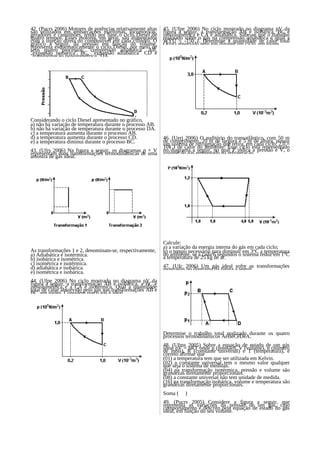 42. (Pucrs 2006) Motores de potências relativamente altas   45. (Ufpe 2006) No ciclo mostrado no diagrama pV da
são utilizados em embarcações marítimas, locomotivas,       figura a seguir, a transformação AB é isobárica, BC é
geradores e caminhões, tendo por base o ciclo Diesel de     isovolumétrica e CA é adiabática. Sabe-se que o trabalho
quatro tempos. Esses motores, em geral, são alimentados     realizado sobre o gás na compressão adiabática é igual a
com a injeção direta do combustível em cada cilindro. O     WÝÛ = -150 J. Determine a quantidade de calor total
gráfico a seguir, da pressão em função do volume,           Q(tot) absorvido pelo gás durante um ciclo, em joules.
representa esquematicamente o ciclo Diesel, por meio de
seus quatro processos: "compressão adiabática" AB,
"expansão isobárica" BC, "expansão adiabática" CD e
"transformação isovolumétrica" DA.




Considerando o ciclo Diesel apresentado no gráfico,
a) não há variação de temperatura durante o processo AB.
b) não há variação de temperatura durante o processo DA.
c) a temperatura aumenta durante o processo AB.
d) a temperatura aumenta durante o processo CD.             46. (Uerj 2006) O auditório do transatlântico, com 50 m
e) a temperatura diminui durante o processo BC.             de comprimento, 20 m de largura e 5 m de altura, possui
                                                            um sistema de refrigeração que retira, em cada ciclo, 2,0 ×
                                                            10¥ J de calor do ambiente. Esse ciclo está representado
43. (Ufrs 2006) Na figura a seguir, os diagramas p × V      no diagrama a seguir, no qual P indica a pressão e V, o
representam duas transformações termodinâmicas de uma       volume do gás empregado na refrigeração.
amostra de gás ideal.




                                                            Calcule:
                                                            a) a variação da energia interna do gás em cada ciclo;
As transformações 1 e 2, denominam-se, respectivamente,     b) o tempo necessário para diminuir em 3°C a temperatura
a) Adiabática e isotérmica.                                 do ambiente, se a cada 6 segundos o sistema reduz em 1°C
b) isobárica e isométrica.                                  a temperatura de 25 kg de ar.
c) isométrica e isotérmica.                                 47. (Ufc 2006) Um gás ideal sofre as transformações
d) adiabática e isobárica.                                  mostradas no diagrama da figura a seguir.
e) isométrica e isobárica.
44. (Ufpe 2006) No ciclo mostrado no diagrama pV da
figura a seguir, a transformação AB é isobárica, a BC é
isovolumétrica e a CA é isotérmica. Qual a quantidade
total de calor absorvido pelo gás nas transformações AB e
BC, em joules. Considere que o gás é ideal.




                                                            Determine o trabalho total realizado durante os quatro
                                                            processos termodinâmicos AëBëCëDëA.
                                                            48. (Ufms 2005) Sobre a equação de estado de um gás
                                                            ideal pV = nRT onde p (pressão), V (volume), n (número
                                                            de mols), R (constante universal) e T (temperatura), é
                                                            correto afirmar que
                                                            (01) a temperatura tem que ser utilizada em Kelvin.
                                                            (02) a constante universal tem o mesmo valor qualquer
                                                            que seja o sistema de medidas.
                                                            (04) na transformação isotérmica, pressão e volume são
                                                            grandezas diretamente proporcionais.
                                                            (08) a constante universal não tem unidade de medida.
                                                            (16) na transformação isobárica, volume e temperatura são
                                                            grandezas diretamente proporcionais.
                                                            Soma (    )
                                                            49. (Pucrs 2005) Considere a figura a seguir, que
                                                            representa as variações da pressão de um gás, cujo
                                                            comportamento é descrito pela equação de estado do gás
                                                            ideal, em função do seu volume.
 