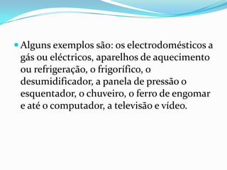  Alguns exemplos são: os electrodomésticos a
 gás ou eléctricos, aparelhos de aquecimento
 ou refrigeração, o frigorífico, o
 desumidificador, a panela de pressão o
 esquentador, o chuveiro, o ferro de engomar
 e até o computador, a televisão e vídeo.
 