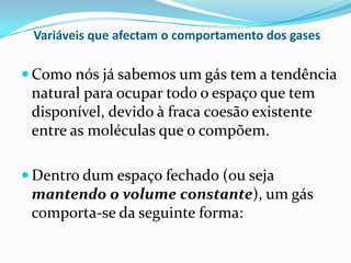 Variáveis que afectam o comportamento dos gases

 Como nós já sabemos um gás tem a tendência
 natural para ocupar todo o espaço que tem
 disponível, devido à fraca coesão existente
 entre as moléculas que o compõem.

 Dentro dum espaço fechado (ou seja
 mantendo o volume constante), um gás
 comporta-se da seguinte forma:
 