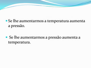  Se lhe aumentarmos a temperatura aumenta
 a pressão.

 Se lhe aumentarmos a pressão aumenta a
 temperatura.
 