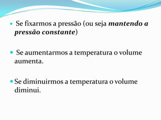    Se fixarmos a pressão (ou seja mantendo a
    pressão constante)

 Se aumentarmos a temperatura o volume
    aumenta.

 Se diminuirmos a temperatura o volume
    diminui.
 