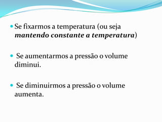  Se fixarmos a temperatura (ou seja
 mantendo constante a temperatura)

 Se aumentarmos a pressão o volume
 diminui.

 Se diminuirmos a pressão o volume
 aumenta.
 