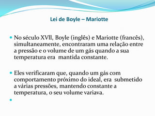 Lei de Boyle – Mariotte


 No século XVll, Boyle (inglês) e Mariotte (francês),
  simultaneamente, encontraram uma relação entre
    a pressão e o volume de um gás quando a sua
    temperatura era mantida constante.

 Eles verificaram que, quando um gás com
  comportamento próximo do ideal, era submetido
  a várias pressões, mantendo constante a
  temperatura, o seu volume variava.

 