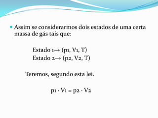  Assim se considerarmos dois estados de uma certa
  massa de gás tais que:

        Estado 1→ (p1, V1, T)
        Estado 2→ (p2, V2, T)

     Teremos, segundo esta lei.

               p1 ∙ V1 = p2 ∙ V2
 