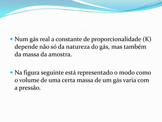  Num gás real a constante de proporcionalidade (K)
  depende não só da natureza do gás, mas também
  da massa da amostra.

 Na figura seguinte está representado o modo como
  o volume de uma certa massa de um gás varia com
 a pressão.
 