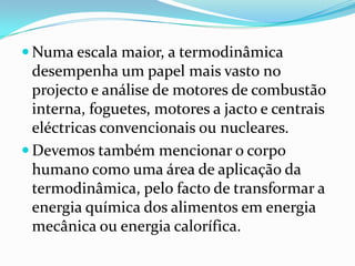 Numa escala maior, a termodinâmica
  desempenha um papel mais vasto no
  projecto e análise de motores de combustão
  interna, foguetes, motores a jacto e centrais
  eléctricas convencionais ou nucleares.
 Devemos também mencionar o corpo
  humano como uma área de aplicação da
  termodinâmica, pelo facto de transformar a
  energia química dos alimentos em energia
  mecânica ou energia calorífica.
 