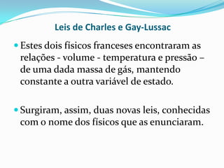 Leis de Charles e Gay-Lussac
 Estes dois físicos franceses encontraram as
 relações - volume - temperatura e pressão –
 de uma dada massa de gás, mantendo
 constante a outra variável de estado.

 Surgiram, assim, duas novas leis, conhecidas
 com o nome dos físicos que as enunciaram.
 