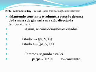 2.ª Lei de Charles e Gay – Lussac – para transformações isovolúmicas

 «Mantendo constante o volume, a pressão de uma
    dada massa de gás varia na razão directa da
    temperatura.»
                Assim, se considerarmos os estados:

             Estado 1→ (p1, V, T1)
             Estado 2→ (p2, V, T2)

                Teremos, segundo esta lei.
                    p1/p2 = T1/T2      v= constante
 