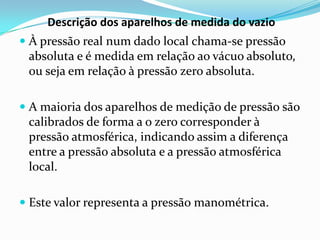 Descrição dos aparelhos de medida do vazio
 À pressão real num dado local chama-se pressão
  absoluta e é medida em relação ao vácuo absoluto,
  ou seja em relação à pressão zero absoluta.

 A maioria dos aparelhos de medição de pressão são
 calibrados de forma a o zero corresponder à
 pressão atmosférica, indicando assim a diferença
 entre a pressão absoluta e a pressão atmosférica
 local.

 Este valor representa a pressão manométrica.
 