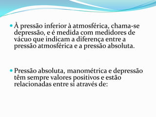  À pressão inferior à atmosférica, chama-se
 depressão, e é medida com medidores de
 vácuo que indicam a diferença entre a
 pressão atmosférica e a pressão absoluta.


 Pressão absoluta, manométrica e depressão
 têm sempre valores positivos e estão
 relacionadas entre si através de:
 