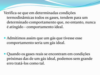 Verifica-se que em determinadas condições
 termodinâmicas todos os gases, tendem para um
 determinado comportamento que, no entanto, nunca
 é atingido - comportamento ideal.

 Admitimos assim que um gás que tivesse esse
  comportamento seria um gás ideal.

 Quando os gases reais se encontram em condições
  próximas das de um gás ideal, podemos sem grande
  erro tratá-los como tal.
 