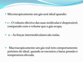  Microscopicamente um gás será ideal quando:


 1 – O volume efectivo das suas moléculas é desprezável,
 comparado com o volume que o gás ocupa;

 2 – As forças intermoléculares são nulas.



 Macroscopicamente um gás real tem comportamento
 próximo do ideal, quando se encontra a baixa pressão e
 temperatura elevada.
 