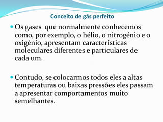 Conceito de gás perfeito
 Os gases que normalmente conhecemos
 como, por exemplo, o hélio, o nitrogénio e o
 oxigénio, apresentam características
 moleculares diferentes e particulares de
 cada um.

 Contudo, se colocarmos todos eles a altas
 temperaturas ou baixas pressões eles passam
 a apresentar comportamentos muito
 semelhantes.
 