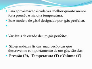  Essa aproximação é cada vez melhor quanto menor
  for a pressão e maior a temperatura.
 Esse modelo de gás é designado por gás perfeito.



 Variáveis de estado de um gás perfeito:


 São grandezas físicas macroscópicas que
  descrevem o comportamento de um gás, são elas:
 Pressão (P), Temperatura (T) e Volume (V)
 