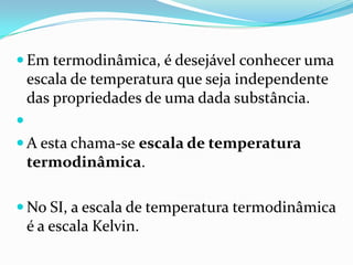  Em termodinâmica, é desejável conhecer uma
    escala de temperatura que seja independente
    das propriedades de uma dada substância.

 A esta chama-se escala de temperatura
    termodinâmica.

 No SI, a escala de temperatura termodinâmica
    é a escala Kelvin.
 