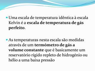  Uma escala de temperatura idêntica à escala
 Kelvin é a escala de temperatura de gás
 perfeito.

 As temperaturas nesta escala são medidas
 através de um termómetro de gás a
 volume constante que é basicamente um
 reservatório rígido repleto de hidrogénio ou
 hélio a uma baixa pressão
 