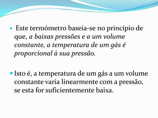    Este termómetro baseia-se no princípio de
    que, a baixas pressões e a um volume
    constante, a temperatura de um gás é
    proporcional à sua pressão.

 Isto é, a temperatura de um gás a um volume
    constante varia linearmente com a pressão,
    se esta for suficientemente baixa.
 