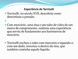Experiência de Torricelli
 Torricelli, no século XVll, descobriu como
  determinar a pressão.

 Com mercúrio, uma tina e um tubo de vidro de um
  metro de comprimento, realizou uma experiência
  que serviu de fundamento aos barómetros de
  mercúrio.

 Torricelli encheu o tubo com mercúrio e tapando-o
  com um dedo, inverteu-o dentro da tina, que
 também continha aquele líquido.
 