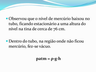  Observou que o nível de mercúrio baixou no
 tubo, ficando estacionário a uma altura do
 nível na tina de cerca de 76 cm.

 Dentro do tubo, na região onde não ficou
 mercúrio, fez-se vácuo.

                patm = ρ∙g∙h
 