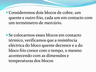  Consideremos dois blocos de cobre, um
 quente e outro frio, cada um em contacto com
 um termómetro de mercúrio.

 Se colocarmos esses blocos em contacto
 térmico, verificamos que a resistência
 eléctrica do bloco quente decresce e a do
 bloco frio cresce com o tempo, o mesmo
 acontecendo com as dimensões e
 temperaturas dos blocos
 