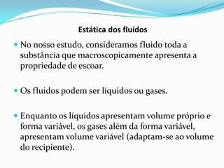 Estática dos fluidos
 No nosso estudo, consideramos fluido toda a
  substância que macroscopicamente apresenta a
  propriedade de escoar.

 Os fluidos podem ser líquidos ou gases.


 Enquanto os líquidos apresentam volume próprio e
  forma variável, os gases além da forma variável,
  apresentam volume variável (adaptam-se ao volume
  do recipiente).
 
