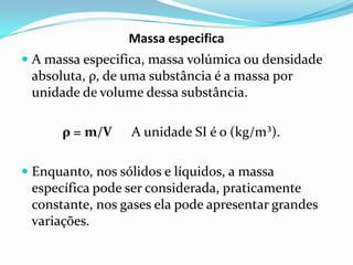Massa especifica
 A massa especifica, massa volúmica ou densidade
  absoluta, ρ, de uma substância é a massa por
  unidade de volume dessa substância.

      ρ = m/V     A unidade SI é o (kg/m³).

 Enquanto, nos sólidos e líquidos, a massa
  específica pode ser considerada, praticamente
  constante, nos gases ela pode apresentar grandes
  variações.
 