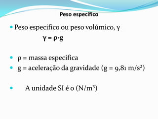 Peso especifico

 Peso especifico ou peso volúmico, γ
           γ = ρ∙g

 ρ = massa especifica
 g = aceleração da gravidade (g = 9,81 m/s²)


    A unidade SI é o (N/m³)
 