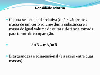 Densidade relativa


 Chama-se densidade relativa (d) à razão entre a
  massa de um certo volume duma substância e a
    massa de igual volume de outra substância tomada
    para termo de comparação.

               dAB = mA/mB

 Esta grandeza é adimensional (é a razão entre duas
    massas).
 
