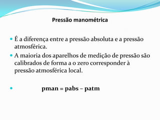 Pressão manométrica


 É a diferença entre a pressão absoluta e a pressão
  atmosférica.
 A maioria dos aparelhos de medição de pressão são
  calibrados de forma a o zero corresponder à
  pressão atmosférica local.

           pman = pabs – patm
 