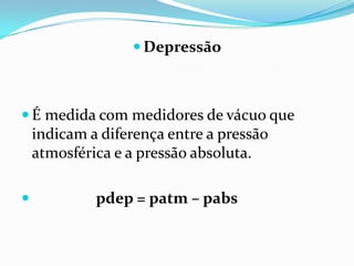  Depressão



 É medida com medidores de vácuo que
    indicam a diferença entre a pressão
    atmosférica e a pressão absoluta.

            pdep = patm – pabs
 