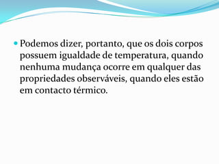  Podemos dizer, portanto, que os dois corpos
 possuem igualdade de temperatura, quando
 nenhuma mudança ocorre em qualquer das
 propriedades observáveis, quando eles estão
 em contacto térmico.
 
