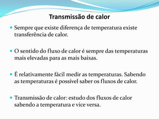 Transmissão de calor
 Sempre que existe diferença de temperatura existe
 transferência de calor.

 O sentido do fluxo de calor é sempre das temperaturas
 mais elevadas para as mais baixas.

 É relativamente fácil medir as temperaturas. Sabendo
 as temperaturas é possível saber os fluxos de calor.

 Transmissão de calor: estudo dos fluxos de calor
 sabendo a temperatura e vice versa.
 