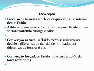 Convecção
 Processo de transmissão de calor que ocorre no interior
  de um fluido.
 A diferença em relação á condução é que o fluido move-
  se transportando consigo o calor.

 Convecção natural: o fluido move-se unicamente
    devido a diferenças de densidade motivadas por
    diferenças de temperatura.

 Convecção forçada: o fluido move-se por acção de
    forças exteriores.

 