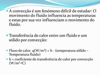  A convecção é um fenómeno difícil de estudar: O
  movimento do fluido influencia as temperaturas
  e estas por sua vez influenciam o movimento do
  fluido.

 Transferência de calor entre um fluido e um
 sólido por convecção:

 Fluxo de calor q(W/m²) = h ∙ (temperatura sólido –
  Temperatura fluido)
 h = coeficiente de transferência de calor por convecção
  (W/m²∙ºC)
 