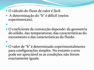  O cálculo do fluxo de calor é fácil.
 A determinação do “h” é difícil (meios
  experimentais).

 O coeficiente de convecção depende: da geometria
  do sólido, das temperaturas, das características do
 escoamento e das características do fluido.

 O valor de “h” é determinado experimentalmente
  para configurações simples. No entanto o erro
 pode ser apreciável se as condições não forem
 exactamente iguais.
 