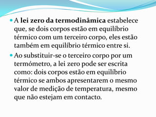 A lei zero da termodinâmica estabelece
  que, se dois corpos estão em equilíbrio
  térmico com um terceiro corpo, eles estão
  também em equilíbrio térmico entre si.
 Ao substituir-se o terceiro corpo por um
  termómetro, a lei zero pode ser escrita
  como: dois corpos estão em equilíbrio
  térmico se ambos apresentarem o mesmo
  valor de medição de temperatura, mesmo
  que não estejam em contacto.
 