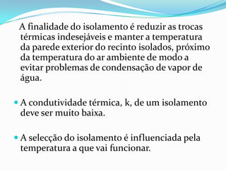 A finalidade do isolamento é reduzir as trocas
 térmicas indesejáveis e manter a temperatura
 da parede exterior do recinto isolados, próximo
 da temperatura do ar ambiente de modo a
 evitar problemas de condensação de vapor de
 água.

 A condutividade térmica, k, de um isolamento
 deve ser muito baixa.

 A selecção do isolamento é influenciada pela
 temperatura a que vai funcionar.
 