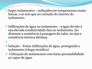  Super isolamentos – utilizados em temperaturas muito
 baixas, o ar tem que ser retirado do interior do
 isolamento.

 Infiltrações de água no isolamento – a água devido à
 sua elevada condutividade face ao isolamento, faz
 diminuir a resistência à passagem do calor, ou seja a
 resistência térmica diminui.

 Solução – Evitar infiltrações de água, protegendo o
  isolamento (chapa metálica).
 Utilização de isolamentos com baixa permeabilidade
  ao vapor de água.
 