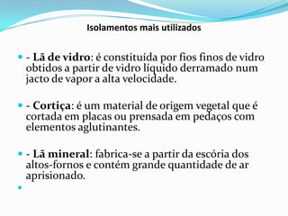 Isolamentos mais utilizados


 - Lã de vidro: é constituída por fios finos de vidro
  obtidos a partir de vidro líquido derramado num
  jacto de vapor a alta velocidade.

 - Cortiça: é um material de origem vegetal que é
  cortada em placas ou prensada em pedaços com
  elementos aglutinantes.

 - Lã mineral: fabrica-se a partir da escória dos
  altos-fornos e contém grande quantidade de ar
  aprisionado.

 