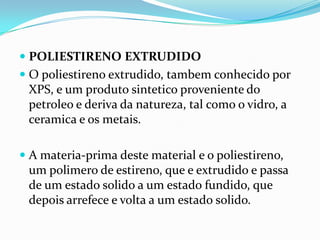  POLIESTIRENO EXTRUDIDO
 O poliestireno extrudido, tambem conhecido por
  XPS, e um produto sintetico proveniente do
  petroleo e deriva da natureza, tal como o vidro, a
  ceramica e os metais.

 A materia-prima deste material e o poliestireno,
  um polimero de estireno, que e extrudido e passa
 de um estado solido a um estado fundido, que
 depois arrefece e volta a um estado solido.
 