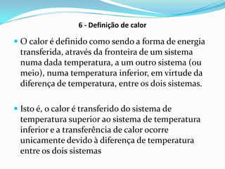 6 - Definição de calor

 O calor é definido como sendo a forma de energia
 transferida, através da fronteira de um sistema
 numa dada temperatura, a um outro sistema (ou
 meio), numa temperatura inferior, em virtude da
 diferença de temperatura, entre os dois sistemas.

 Isto é, o calor é transferido do sistema de
  temperatura superior ao sistema de temperatura
 inferior e a transferência de calor ocorre
 unicamente devido à diferença de temperatura
 entre os dois sistemas
 