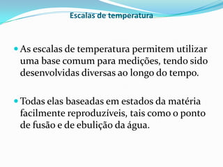 Escalas de temperatura


 As escalas de temperatura permitem utilizar
 uma base comum para medições, tendo sido
 desenvolvidas diversas ao longo do tempo.

 Todas elas baseadas em estados da matéria
 facilmente reproduzíveis, tais como o ponto
 de fusão e de ebulição da água.
 