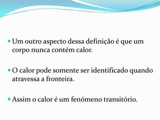  Um outro aspecto dessa definição é que um
 corpo nunca contém calor.

 O calor pode somente ser identificado quando
 atravessa a fronteira.

 Assim o calor é um fenómeno transitório.
 