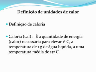 Definição de unidades de calor

 Definição de caloria


 Caloria (cal) : É a quantidade de energia
 (calor) necessária para elevar 1º C, a
 temperatura de 1 g de água líquida, a uma
 temperatura média de 15º C.
 