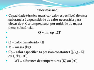 Calor mássico
 Capacidade térmica mássica (calor específico) de uma
  substância é a quantidade de calor necessária para
  elevar de 1º C a temperatura, por unidade de massa
  dessa substância.
                      Q = m . cp . ΔT

 Q = calor transferido (J)
 M = massa (kg)
 Cp = calor específico (a pressão constante) (J/kg . K)
  ou (J/kg . ºC)
      ΔT = diferença de temperaturas (K) ou (ºC)
 