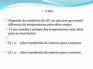  Calor


 Depende da existência de ΔT, ou seja tem que existir
  diferença de temperaturas entre dois corpos.
 O seu sentido é sempre das temperaturas mais altas
  para as mais baixas

 Q > 0 calor transferido do exterior para o sistema


Q<0     calor transferido do sistema para o exterior
 