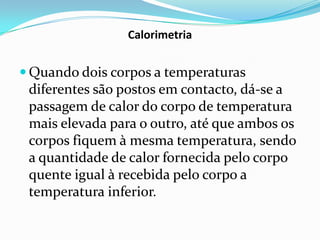 Calorimetria


 Quando dois corpos a temperaturas
 diferentes são postos em contacto, dá-se a
 passagem de calor do corpo de temperatura
 mais elevada para o outro, até que ambos os
 corpos fiquem à mesma temperatura, sendo
 a quantidade de calor fornecida pelo corpo
 quente igual à recebida pelo corpo a
 temperatura inferior.
 